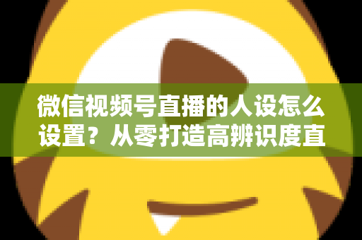 微信视频号直播的人设怎么设置?从零打造高辨识度直播人形的完整指南 微信视频号直播的人设怎么设置?从零打造高辨识度直播人形的完整指南