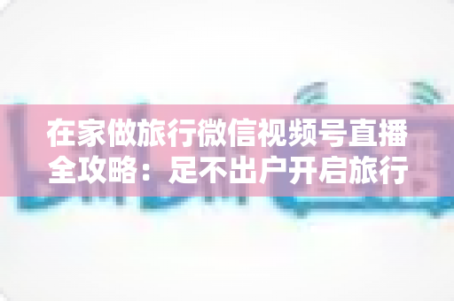 在家做旅行微信视频号直播全攻略:足不出户开启旅行内容变现新事业 在家做旅行微信视频号直播全攻略:足不出户开启旅行内容变现新事业
