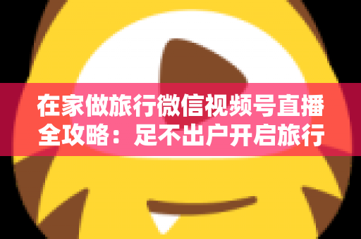 在家做旅行微信视频号直播全攻略:足不出户开启旅行内容变现新事业 在家做旅行微信视频号直播全攻略:足不出户开启旅行内容变现新事业