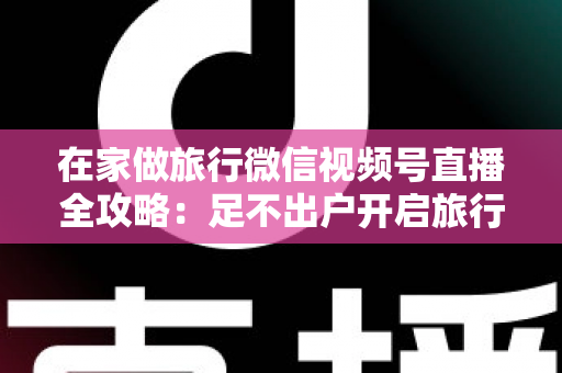 在家做旅行微信视频号直播全攻略：足不出户开启旅行内容变现新事业