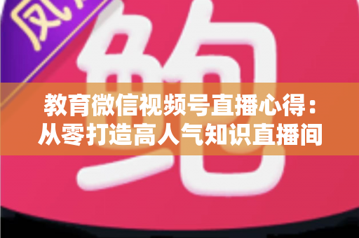 教育微信视频号直播心得：从零打造高人气知识直播间的全流程实战指南
