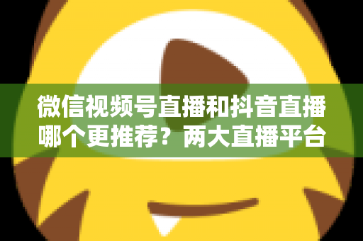 微信视频号直播和抖音直播哪个更推荐?两大直播平台深度对比与新手选平台全攻略 微信视频号直播和抖音直播哪个更推荐?两大直播平台深度对比与新手选平台全攻略