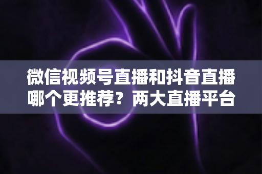 微信视频号直播和抖音直播哪个更推荐？两大直播平台深度对比与新手选平台全攻略
