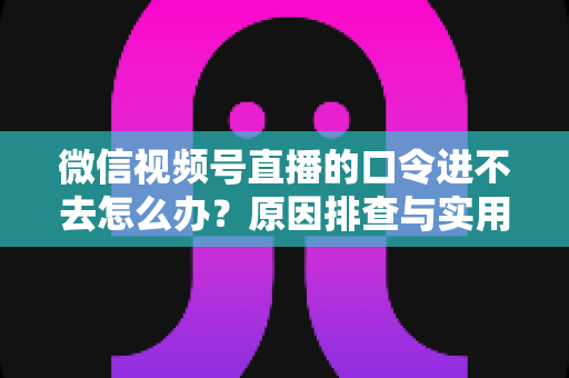 微信视频号直播的口令进不去怎么办？原因排查与实用解决方案全攻略