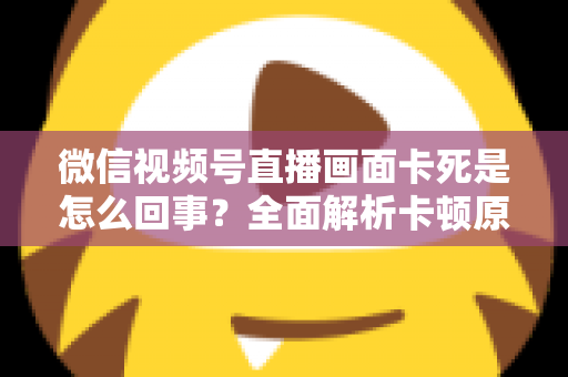 微信视频号直播画面卡死是怎么回事？全面解析卡顿原因与实用解决技巧指南