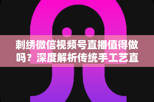 刺绣微信视频号直播值得做吗?深度解析传统手工艺直播的新机遇与变现路径 刺绣微信视频号直播值得做吗?深度解析传统手工艺直播的新机遇与变现路径