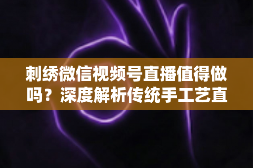 刺绣微信视频号直播值得做吗？深度解析传统手工艺直播的新机遇与变现路径