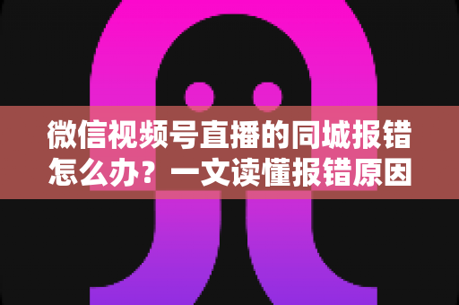 微信视频号直播的同城报错怎么办?一文读懂报错原因与实用解决方法 微信视频号直播的同城报错怎么办?一文读懂报错原因与实用解决方法