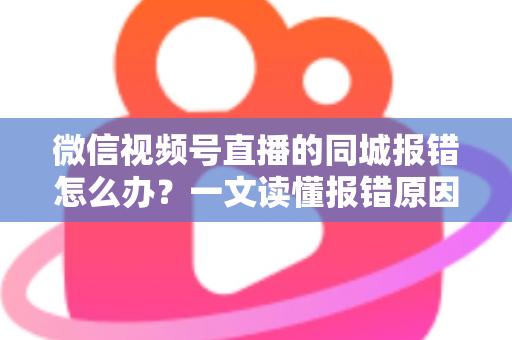 微信视频号直播的同城报错怎么办？一文读懂报错原因与实用解决方法