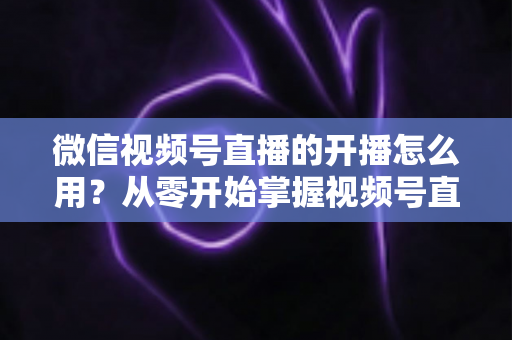 微信视频号直播的开播怎么用?从零开始掌握视频号直播全流程的实用指南 微信视频号直播的开播怎么用?从零开始掌握视频号直播全流程的实用指南