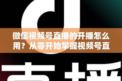 微信视频号直播的开播怎么用？从零开始掌握视频号直播全流程的实用指南