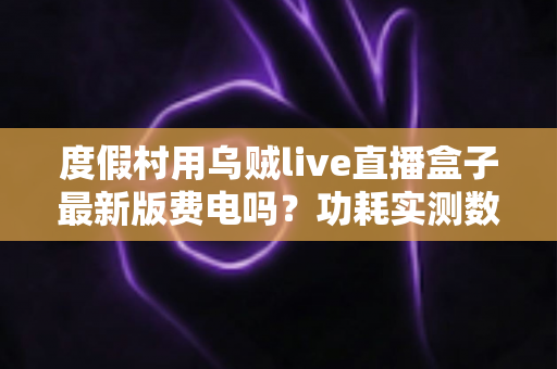 度假村用乌贼live直播盒子最新版费电吗?功耗实测数据与全年电费成本全解析 度假村用乌贼live直播盒子最新版费电吗?功耗实测数据与全年电费成本全解析