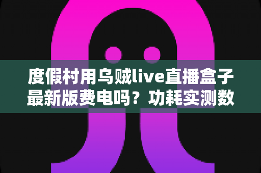 度假村用乌贼live直播盒子最新版费电吗？功耗实测数据与全年电费成本全解析