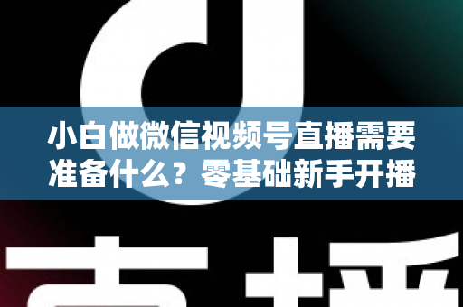 小白做微信视频号直播需要准备什么？零基础新手开播前的完整筹备清单与实操指南
