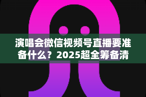 演唱会微信视频号直播要准备什么？2025超全筹备清单+实战避坑指南，一篇看懂线上演唱会全流程