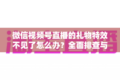 微信视频号直播的礼物特效不见了怎么办?全面排查与解决指南 微信视频号直播的礼物特效不见了怎么办?全面排查与解决指南