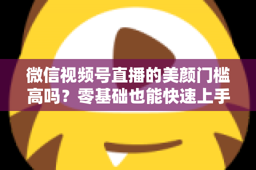 微信视频号直播的美颜门槛高吗?零基础也能快速上手的视频号美颜直播全攻略 微信视频号直播的美颜门槛高吗?零基础也能快速上手的视频号美颜直播全攻略
