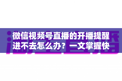 微信视频号直播的开播提醒进不去怎么办?一文掌握快速排查与修复的完整攻略 微信视频号直播的开播提醒进不去怎么办?一文掌握快速排查与修复的完整攻略