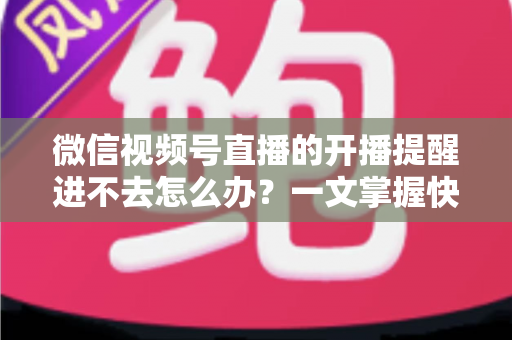微信视频号直播的开播提醒进不去怎么办？一文掌握快速排查与修复的完整攻略