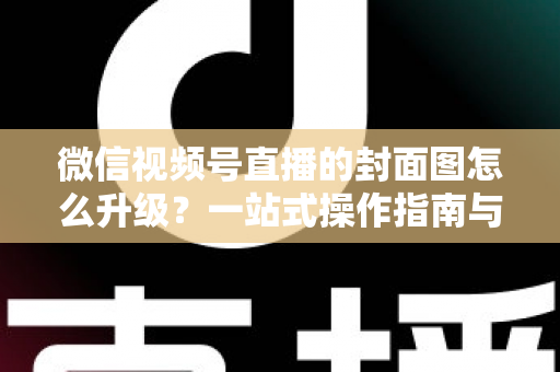 微信视频号直播的封面图怎么升级？一站式操作指南与封面优化全攻略