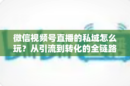微信视频号直播的私域怎么玩？从引流到转化的全链路私域运营实战指南