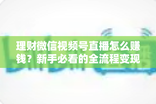 理财微信视频号直播怎么赚钱?新手必看的全流程变现指南 理财微信视频号直播怎么赚钱?新手必看的全流程变现指南