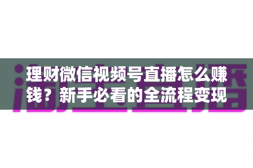 理财微信视频号直播怎么赚钱？新手必看的全流程变现指南