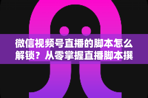微信视频号直播的脚本怎么解锁?从零掌握直播脚本撰写与实战应用全攻略 微信视频号直播的脚本怎么解锁?从零掌握直播脚本撰写与实战应用全攻略