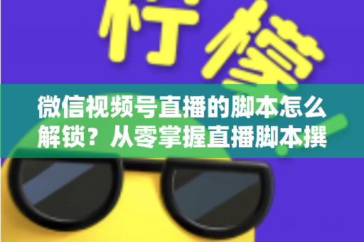 微信视频号直播的脚本怎么解锁？从零掌握直播脚本撰写与实战应用全攻略