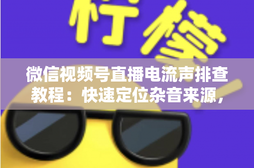 微信视频号直播电流声排查教程：快速定位杂音来源，告别嗡嗡声，打造高清音质直播间的完整实战指南