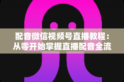 配音微信视频号直播教程:从零开始掌握直播配音全流程的实用指南 配音微信视频号直播教程:从零开始掌握直播配音全流程的实用指南