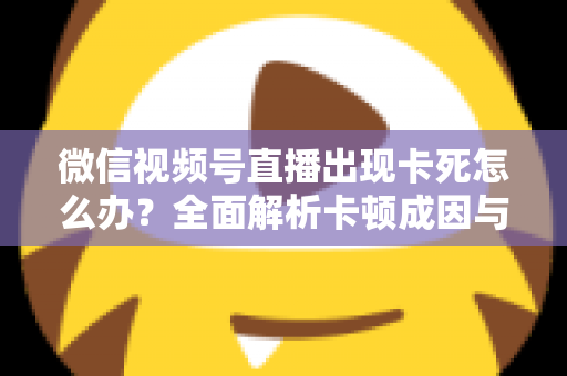 微信视频号直播出现卡死怎么办?全面解析卡顿成因与高效解决指南 微信视频号直播出现卡死怎么办?全面解析卡顿成因与高效解决指南