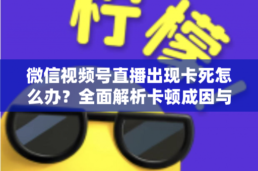 微信视频号直播出现卡死怎么办?全面解析卡顿成因与高效解决指南 微信视频号直播出现卡死怎么办?全面解析卡顿成因与高效解决指南