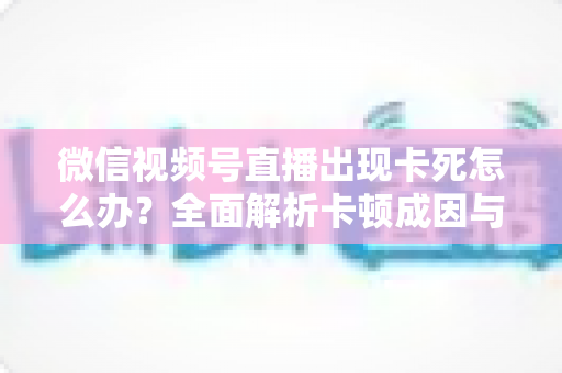 微信视频号直播出现卡死怎么办？全面解析卡顿成因与高效解决指南