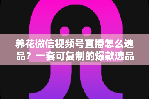 养花微信视频号直播怎么选品？一套可复制的爆款选品实战指南