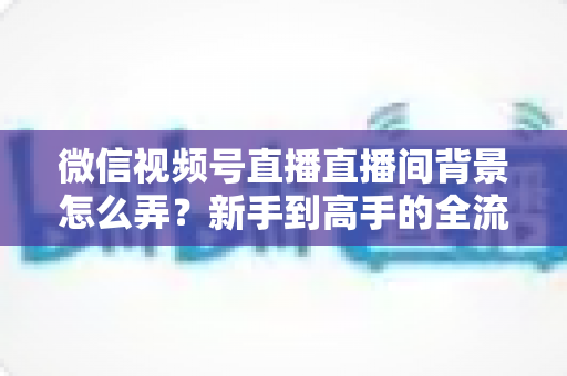 微信视频号直播直播间背景怎么弄？新手到高手的全流程搭建指南与实用技巧