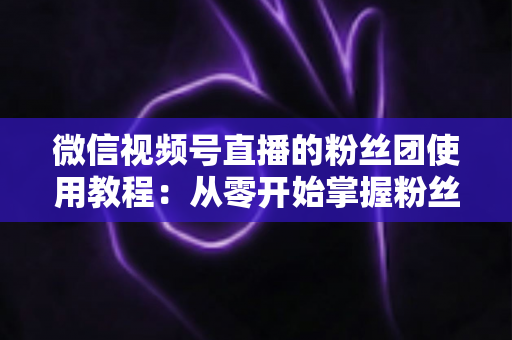 微信视频号直播的粉丝团使用教程:从零开始掌握粉丝团创建、加入与高效运营的全流程实战指南 微信视频号直播的粉丝团使用教程:从零开始掌握粉丝团创建、加入与高效运营的全流程实战指南