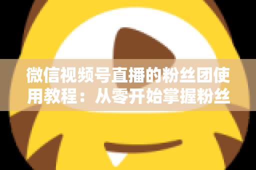微信视频号直播的粉丝团使用教程：从零开始掌握粉丝团创建、加入与高效运营的全流程实战指南