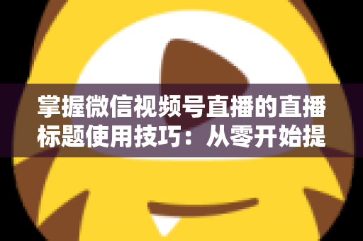 掌握微信视频号直播的直播标题使用技巧：从零开始提升直播间人气与流量的实战指南