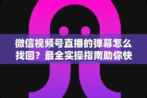 微信视频号直播的弹幕怎么找回？最全实操指南助你快速恢复弹幕记录、不错过任何精彩互动