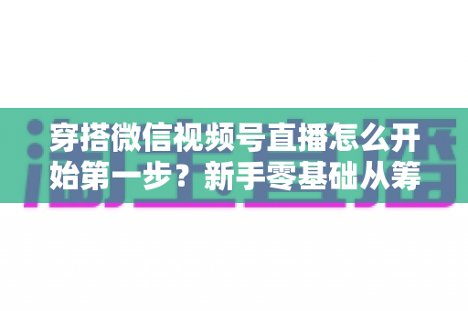 穿搭微信视频号直播怎么开始第一步？新手零基础从筹备到成功开播的完整指南