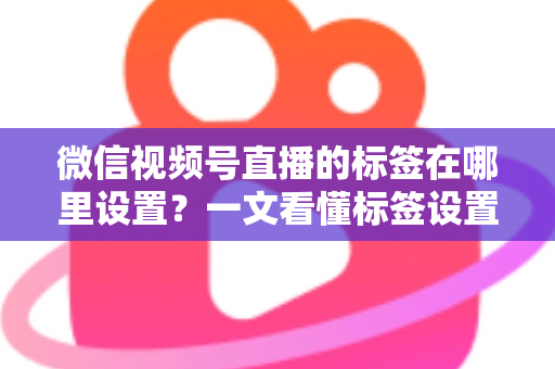 微信视频号直播的标签在哪里设置？一文看懂标签设置位置、操作步骤与运营技巧全解析