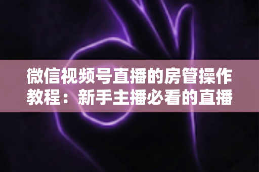 微信视频号直播的房管操作教程：新手主播必看的直播间管理全攻略