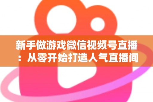 新手做游戏微信视频号直播:从零开始打造人气直播间的完整指南 新手做游戏微信视频号直播:从零开始打造人气直播间的完整指南