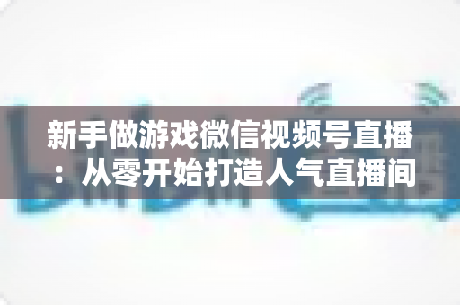 新手做游戏微信视频号直播:从零开始打造人气直播间的完整指南 新手做游戏微信视频号直播:从零开始打造人气直播间的完整指南