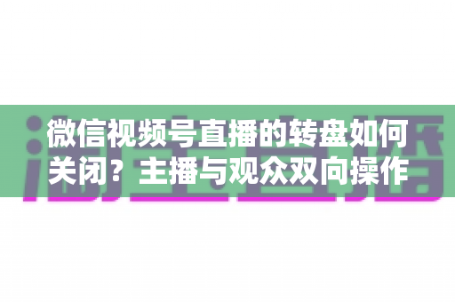 微信视频号直播的转盘如何关闭？主播与观众双向操作全攻略