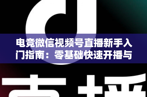 电竞微信视频号直播新手入门指南：零基础快速开播与涨粉实战攻略
