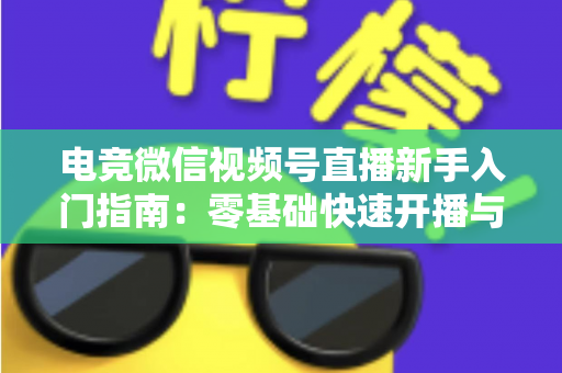 电竞微信视频号直播新手入门指南：零基础快速开播与涨粉实战攻略