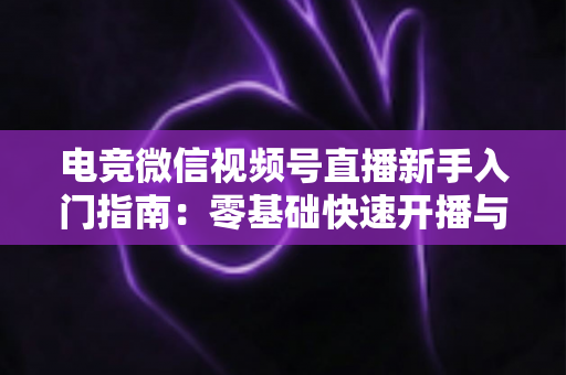 电竞微信视频号直播新手入门指南：零基础快速开播与涨粉实战攻略