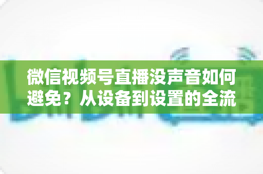 微信视频号直播没声音如何避免？从设备到设置的全流程静音预防实用指南